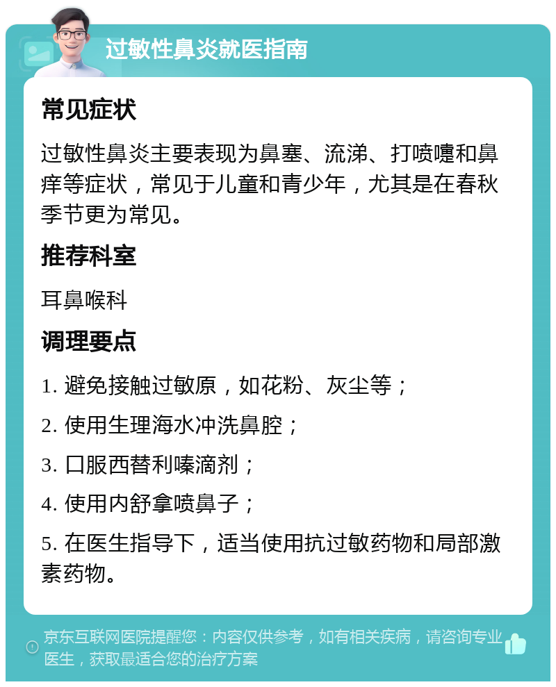 过敏性鼻炎就医指南 常见症状 过敏性鼻炎主要表现为鼻塞、流涕、打喷嚏和鼻痒等症状，常见于儿童和青少年，尤其是在春秋季节更为常见。 推荐科室 耳鼻喉科 调理要点 1. 避免接触过敏原，如花粉、灰尘等； 2. 使用生理海水冲洗鼻腔； 3. 口服西替利嗪滴剂； 4. 使用内舒拿喷鼻子； 5. 在医生指导下，适当使用抗过敏药物和局部激素药物。