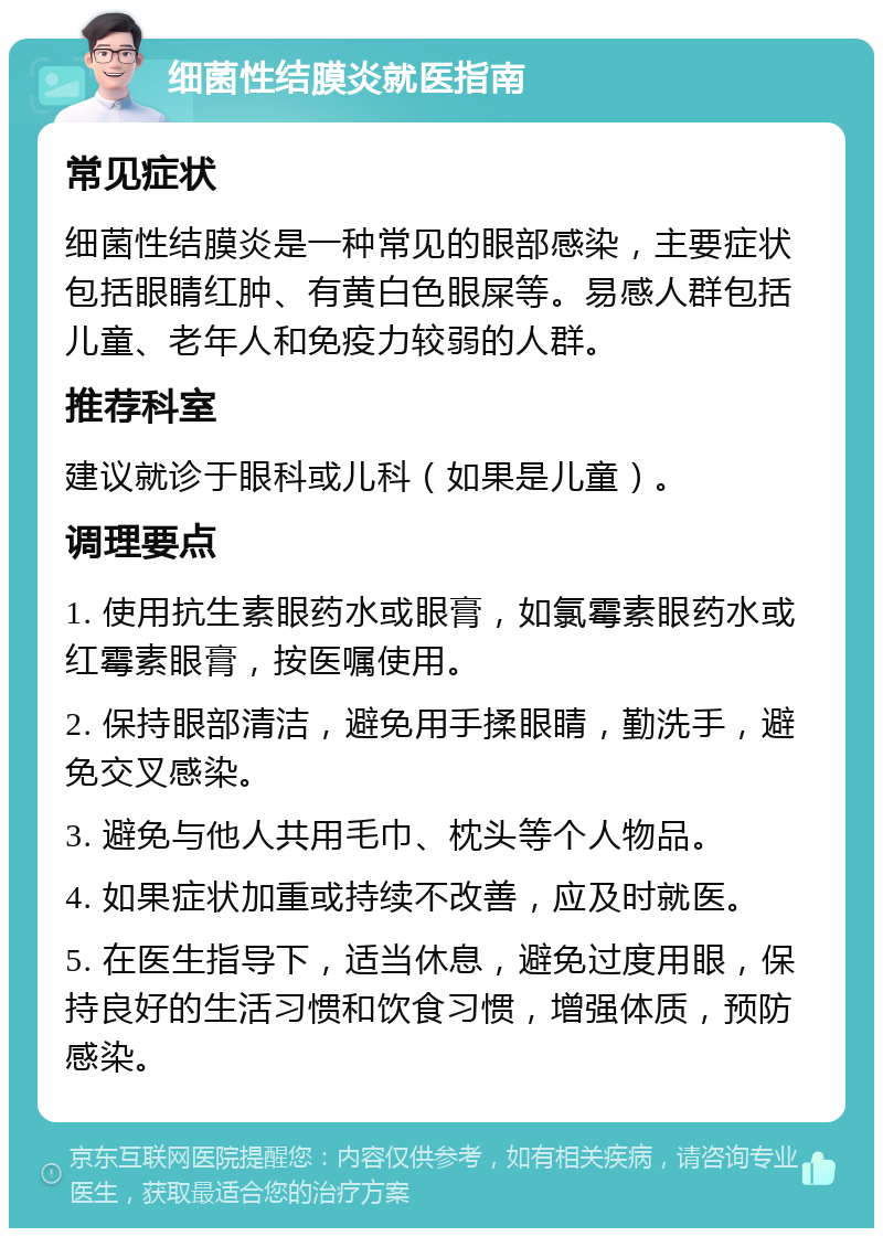 细菌性结膜炎就医指南 常见症状 细菌性结膜炎是一种常见的眼部感染，主要症状包括眼睛红肿、有黄白色眼屎等。易感人群包括儿童、老年人和免疫力较弱的人群。 推荐科室 建议就诊于眼科或儿科（如果是儿童）。 调理要点 1. 使用抗生素眼药水或眼膏，如氯霉素眼药水或红霉素眼膏，按医嘱使用。 2. 保持眼部清洁，避免用手揉眼睛，勤洗手，避免交叉感染。 3. 避免与他人共用毛巾、枕头等个人物品。 4. 如果症状加重或持续不改善，应及时就医。 5. 在医生指导下，适当休息，避免过度用眼，保持良好的生活习惯和饮食习惯，增强体质，预防感染。