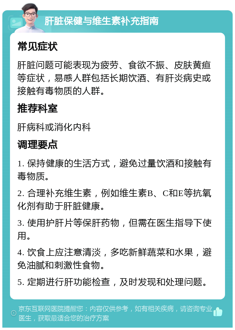 肝脏保健与维生素补充指南 常见症状 肝脏问题可能表现为疲劳、食欲不振、皮肤黄疸等症状，易感人群包括长期饮酒、有肝炎病史或接触有毒物质的人群。 推荐科室 肝病科或消化内科 调理要点 1. 保持健康的生活方式，避免过量饮酒和接触有毒物质。 2. 合理补充维生素，例如维生素B、C和E等抗氧化剂有助于肝脏健康。 3. 使用护肝片等保肝药物，但需在医生指导下使用。 4. 饮食上应注意清淡，多吃新鲜蔬菜和水果，避免油腻和刺激性食物。 5. 定期进行肝功能检查，及时发现和处理问题。