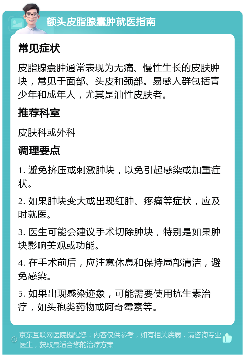 额头皮脂腺囊肿就医指南 常见症状 皮脂腺囊肿通常表现为无痛、慢性生长的皮肤肿块，常见于面部、头皮和颈部。易感人群包括青少年和成年人，尤其是油性皮肤者。 推荐科室 皮肤科或外科 调理要点 1. 避免挤压或刺激肿块，以免引起感染或加重症状。 2. 如果肿块变大或出现红肿、疼痛等症状，应及时就医。 3. 医生可能会建议手术切除肿块，特别是如果肿块影响美观或功能。 4. 在手术前后，应注意休息和保持局部清洁，避免感染。 5. 如果出现感染迹象，可能需要使用抗生素治疗，如头孢类药物或阿奇霉素等。