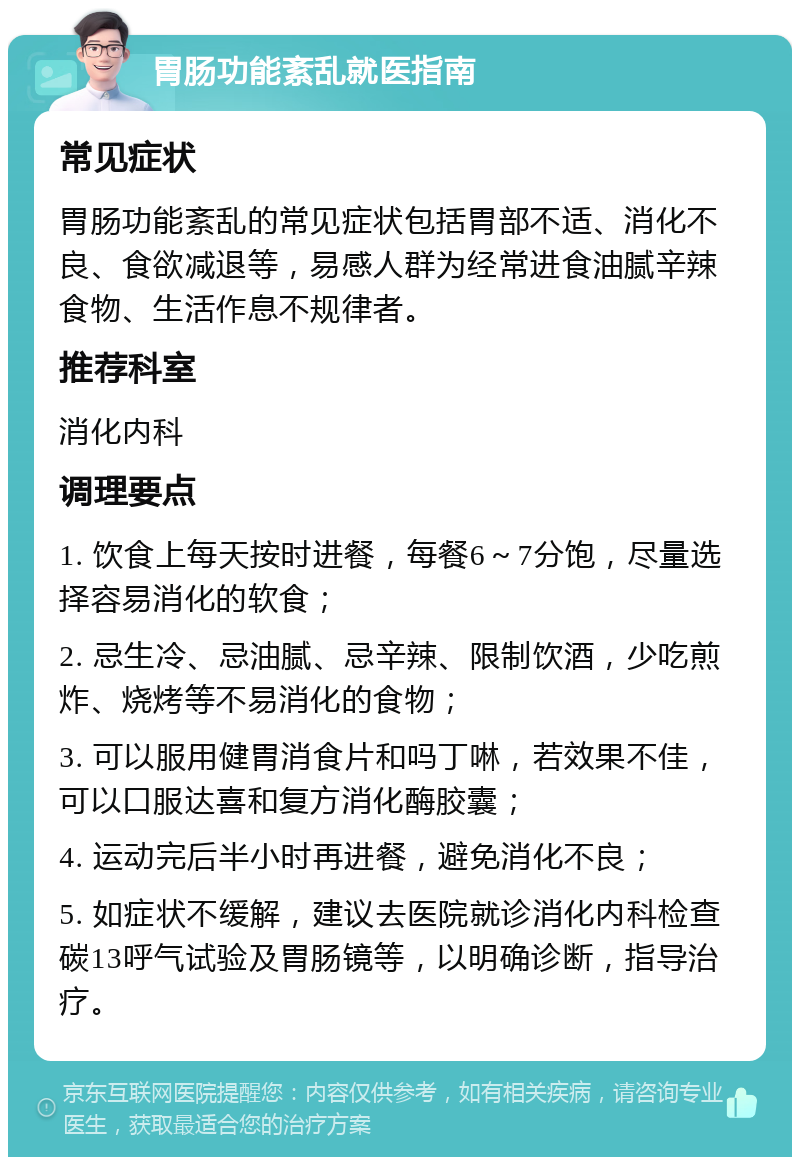 胃肠功能紊乱就医指南 常见症状 胃肠功能紊乱的常见症状包括胃部不适、消化不良、食欲减退等，易感人群为经常进食油腻辛辣食物、生活作息不规律者。 推荐科室 消化内科 调理要点 1. 饮食上每天按时进餐，每餐6～7分饱，尽量选择容易消化的软食； 2. 忌生冷、忌油腻、忌辛辣、限制饮酒，少吃煎炸、烧烤等不易消化的食物； 3. 可以服用健胃消食片和吗丁啉，若效果不佳，可以口服达喜和复方消化酶胶囊； 4. 运动完后半小时再进餐，避免消化不良； 5. 如症状不缓解，建议去医院就诊消化内科检查碳13呼气试验及胃肠镜等，以明确诊断，指导治疗。