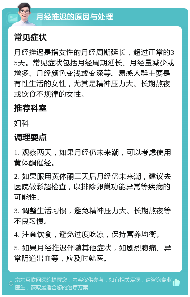 月经推迟的原因与处理 常见症状 月经推迟是指女性的月经周期延长，超过正常的35天。常见症状包括月经周期延长、月经量减少或增多、月经颜色变浅或变深等。易感人群主要是有性生活的女性，尤其是精神压力大、长期熬夜或饮食不规律的女性。 推荐科室 妇科 调理要点 1. 观察两天，如果月经仍未来潮，可以考虑使用黄体酮催经。 2. 如果服用黄体酮三天后月经仍未来潮，建议去医院做彩超检查，以排除卵巢功能异常等疾病的可能性。 3. 调整生活习惯，避免精神压力大、长期熬夜等不良习惯。 4. 注意饮食，避免过度吃凉，保持营养均衡。 5. 如果月经推迟伴随其他症状，如剧烈腹痛、异常阴道出血等，应及时就医。