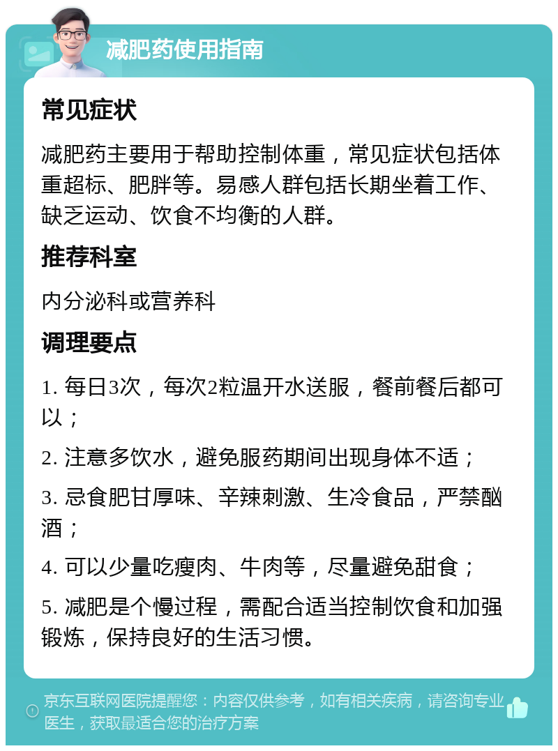 减肥药使用指南 常见症状 减肥药主要用于帮助控制体重，常见症状包括体重超标、肥胖等。易感人群包括长期坐着工作、缺乏运动、饮食不均衡的人群。 推荐科室 内分泌科或营养科 调理要点 1. 每日3次，每次2粒温开水送服，餐前餐后都可以； 2. 注意多饮水，避免服药期间出现身体不适； 3. 忌食肥甘厚味、辛辣刺激、生冷食品，严禁酗酒； 4. 可以少量吃瘦肉、牛肉等，尽量避免甜食； 5. 减肥是个慢过程，需配合适当控制饮食和加强锻炼，保持良好的生活习惯。