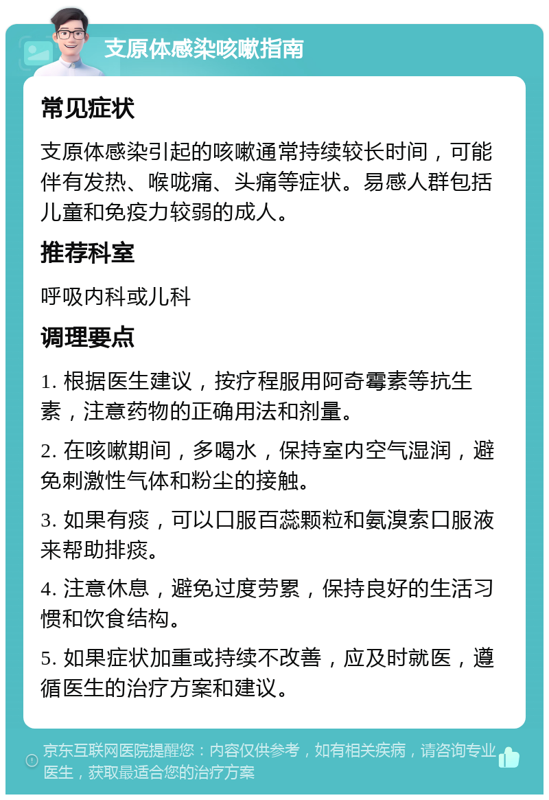 支原体感染咳嗽指南 常见症状 支原体感染引起的咳嗽通常持续较长时间，可能伴有发热、喉咙痛、头痛等症状。易感人群包括儿童和免疫力较弱的成人。 推荐科室 呼吸内科或儿科 调理要点 1. 根据医生建议，按疗程服用阿奇霉素等抗生素，注意药物的正确用法和剂量。 2. 在咳嗽期间，多喝水，保持室内空气湿润，避免刺激性气体和粉尘的接触。 3. 如果有痰，可以口服百蕊颗粒和氨溴索口服液来帮助排痰。 4. 注意休息，避免过度劳累，保持良好的生活习惯和饮食结构。 5. 如果症状加重或持续不改善，应及时就医，遵循医生的治疗方案和建议。