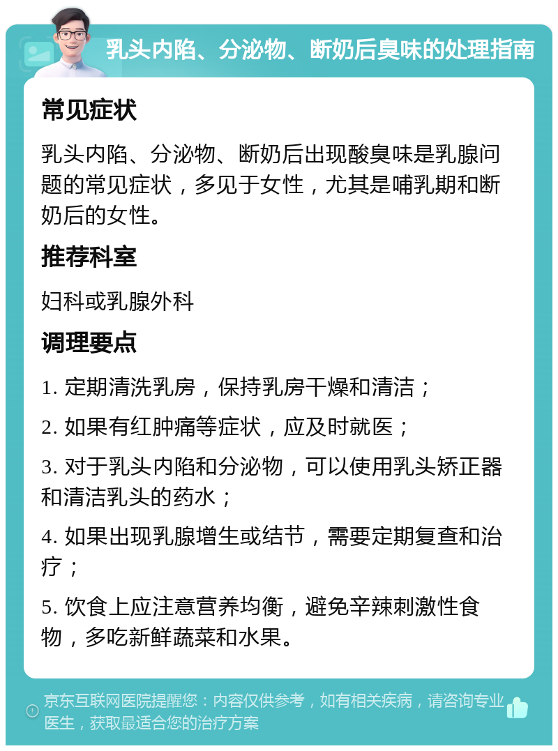 乳头内陷、分泌物、断奶后臭味的处理指南 常见症状 乳头内陷、分泌物、断奶后出现酸臭味是乳腺问题的常见症状，多见于女性，尤其是哺乳期和断奶后的女性。 推荐科室 妇科或乳腺外科 调理要点 1. 定期清洗乳房，保持乳房干燥和清洁； 2. 如果有红肿痛等症状，应及时就医； 3. 对于乳头内陷和分泌物，可以使用乳头矫正器和清洁乳头的药水； 4. 如果出现乳腺增生或结节，需要定期复查和治疗； 5. 饮食上应注意营养均衡，避免辛辣刺激性食物，多吃新鲜蔬菜和水果。