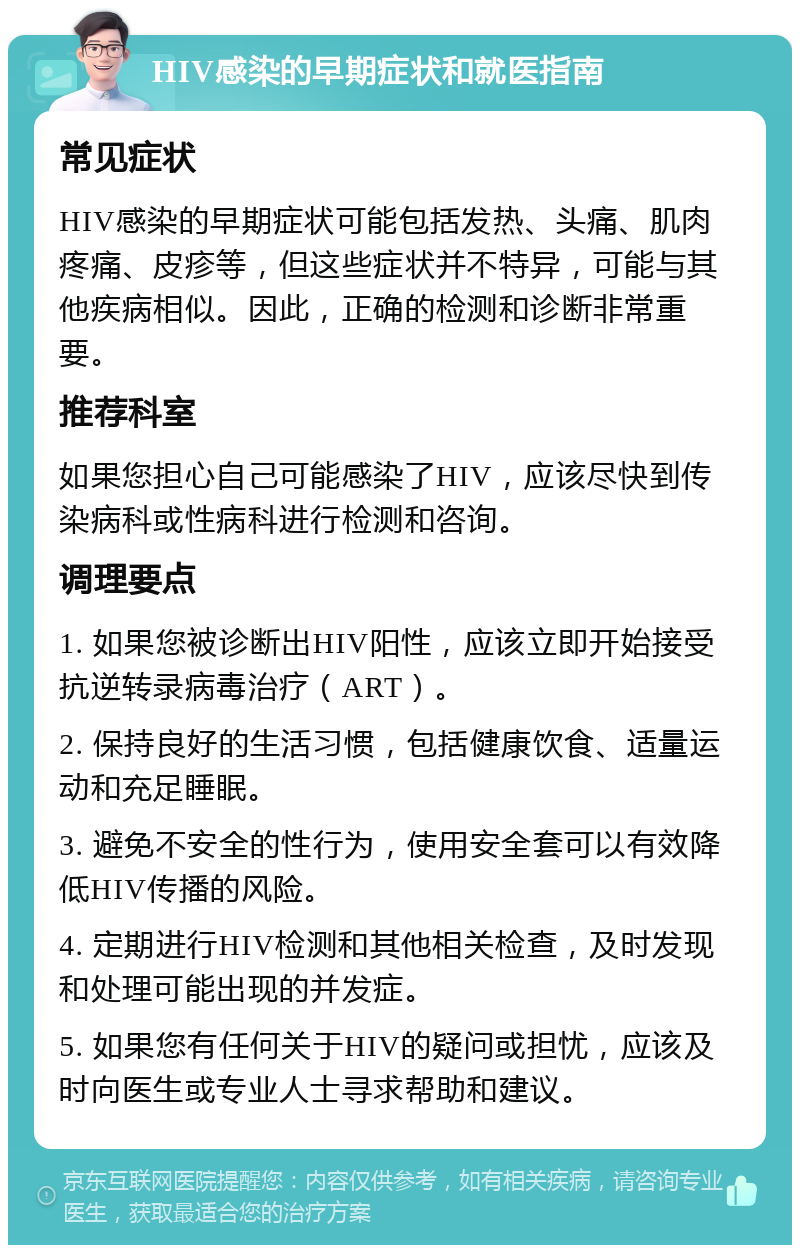 HIV感染的早期症状和就医指南 常见症状 HIV感染的早期症状可能包括发热、头痛、肌肉疼痛、皮疹等，但这些症状并不特异，可能与其他疾病相似。因此，正确的检测和诊断非常重要。 推荐科室 如果您担心自己可能感染了HIV，应该尽快到传染病科或性病科进行检测和咨询。 调理要点 1. 如果您被诊断出HIV阳性，应该立即开始接受抗逆转录病毒治疗（ART）。 2. 保持良好的生活习惯，包括健康饮食、适量运动和充足睡眠。 3. 避免不安全的性行为，使用安全套可以有效降低HIV传播的风险。 4. 定期进行HIV检测和其他相关检查，及时发现和处理可能出现的并发症。 5. 如果您有任何关于HIV的疑问或担忧，应该及时向医生或专业人士寻求帮助和建议。