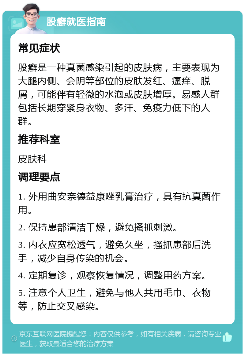 股癣就医指南 常见症状 股癣是一种真菌感染引起的皮肤病，主要表现为大腿内侧、会阴等部位的皮肤发红、瘙痒、脱屑，可能伴有轻微的水泡或皮肤增厚。易感人群包括长期穿紧身衣物、多汗、免疫力低下的人群。 推荐科室 皮肤科 调理要点 1. 外用曲安奈德益康唑乳膏治疗，具有抗真菌作用。 2. 保持患部清洁干燥，避免搔抓刺激。 3. 内衣应宽松透气，避免久坐，搔抓患部后洗手，减少自身传染的机会。 4. 定期复诊，观察恢复情况，调整用药方案。 5. 注意个人卫生，避免与他人共用毛巾、衣物等，防止交叉感染。