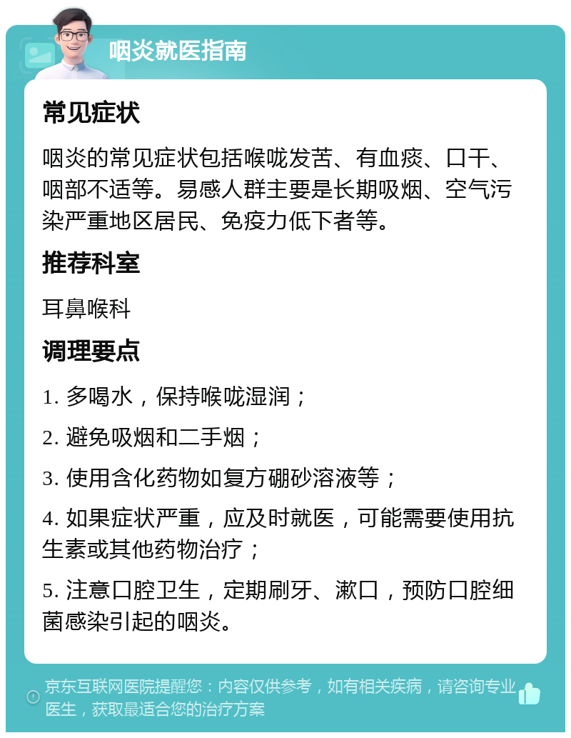 咽炎就医指南 常见症状 咽炎的常见症状包括喉咙发苦、有血痰、口干、咽部不适等。易感人群主要是长期吸烟、空气污染严重地区居民、免疫力低下者等。 推荐科室 耳鼻喉科 调理要点 1. 多喝水，保持喉咙湿润； 2. 避免吸烟和二手烟； 3. 使用含化药物如复方硼砂溶液等； 4. 如果症状严重，应及时就医，可能需要使用抗生素或其他药物治疗； 5. 注意口腔卫生，定期刷牙、漱口，预防口腔细菌感染引起的咽炎。