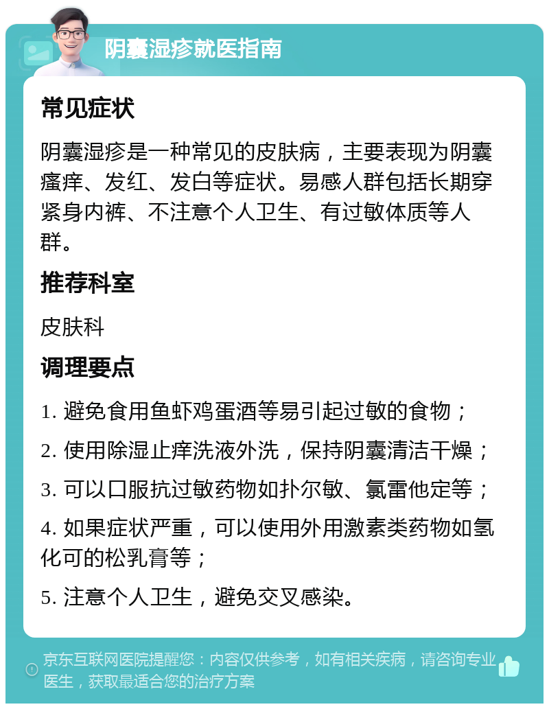 阴囊湿疹就医指南 常见症状 阴囊湿疹是一种常见的皮肤病，主要表现为阴囊瘙痒、发红、发白等症状。易感人群包括长期穿紧身内裤、不注意个人卫生、有过敏体质等人群。 推荐科室 皮肤科 调理要点 1. 避免食用鱼虾鸡蛋酒等易引起过敏的食物； 2. 使用除湿止痒洗液外洗，保持阴囊清洁干燥； 3. 可以口服抗过敏药物如扑尔敏、氯雷他定等； 4. 如果症状严重，可以使用外用激素类药物如氢化可的松乳膏等； 5. 注意个人卫生，避免交叉感染。