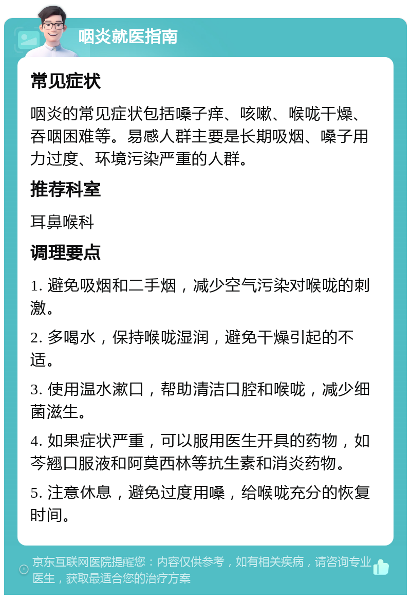 咽炎就医指南 常见症状 咽炎的常见症状包括嗓子痒、咳嗽、喉咙干燥、吞咽困难等。易感人群主要是长期吸烟、嗓子用力过度、环境污染严重的人群。 推荐科室 耳鼻喉科 调理要点 1. 避免吸烟和二手烟，减少空气污染对喉咙的刺激。 2. 多喝水，保持喉咙湿润，避免干燥引起的不适。 3. 使用温水漱口，帮助清洁口腔和喉咙，减少细菌滋生。 4. 如果症状严重，可以服用医生开具的药物，如芩翘口服液和阿莫西林等抗生素和消炎药物。 5. 注意休息，避免过度用嗓，给喉咙充分的恢复时间。