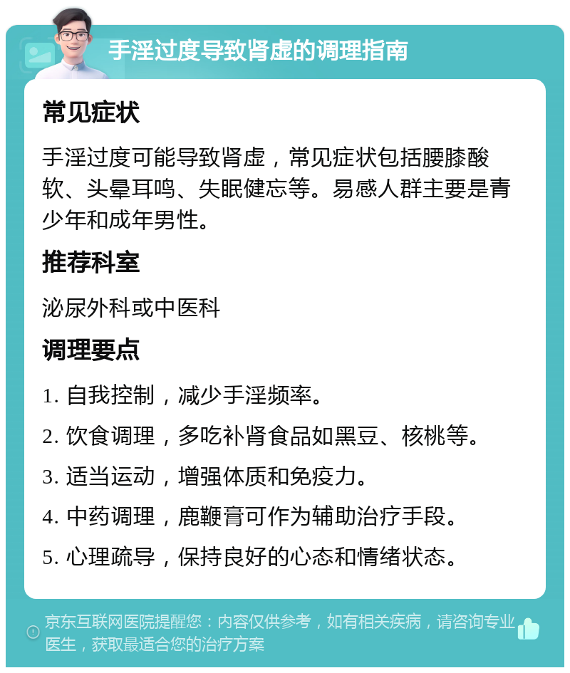 手淫过度导致肾虚的调理指南 常见症状 手淫过度可能导致肾虚，常见症状包括腰膝酸软、头晕耳鸣、失眠健忘等。易感人群主要是青少年和成年男性。 推荐科室 泌尿外科或中医科 调理要点 1. 自我控制，减少手淫频率。 2. 饮食调理，多吃补肾食品如黑豆、核桃等。 3. 适当运动，增强体质和免疫力。 4. 中药调理，鹿鞭膏可作为辅助治疗手段。 5. 心理疏导，保持良好的心态和情绪状态。