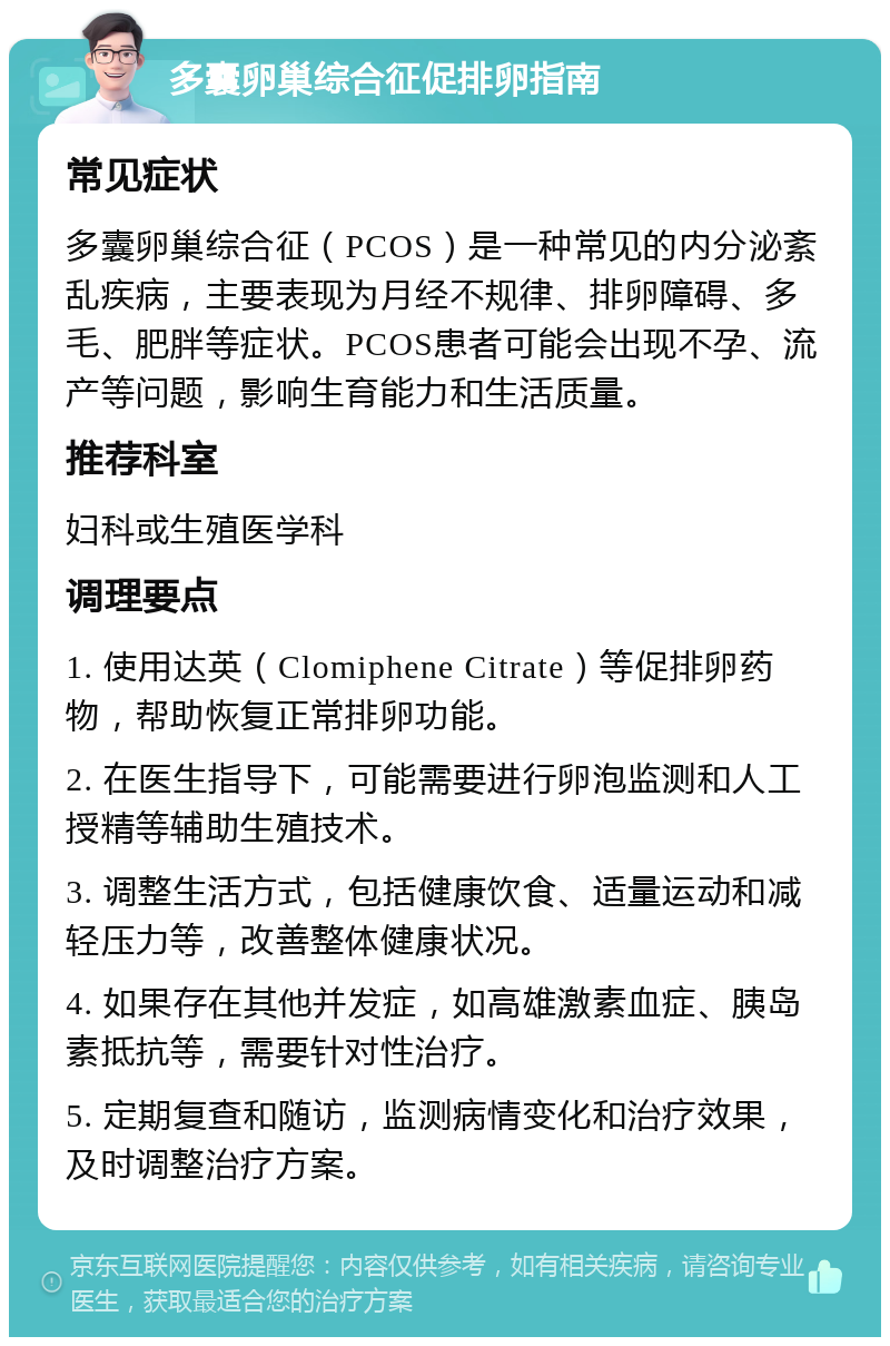 多囊卵巢综合征促排卵指南 常见症状 多囊卵巢综合征（PCOS）是一种常见的内分泌紊乱疾病，主要表现为月经不规律、排卵障碍、多毛、肥胖等症状。PCOS患者可能会出现不孕、流产等问题，影响生育能力和生活质量。 推荐科室 妇科或生殖医学科 调理要点 1. 使用达英（Clomiphene Citrate）等促排卵药物，帮助恢复正常排卵功能。 2. 在医生指导下，可能需要进行卵泡监测和人工授精等辅助生殖技术。 3. 调整生活方式，包括健康饮食、适量运动和减轻压力等，改善整体健康状况。 4. 如果存在其他并发症，如高雄激素血症、胰岛素抵抗等，需要针对性治疗。 5. 定期复查和随访，监测病情变化和治疗效果，及时调整治疗方案。