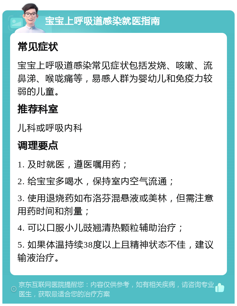 宝宝上呼吸道感染就医指南 常见症状 宝宝上呼吸道感染常见症状包括发烧、咳嗽、流鼻涕、喉咙痛等，易感人群为婴幼儿和免疫力较弱的儿童。 推荐科室 儿科或呼吸内科 调理要点 1. 及时就医，遵医嘱用药； 2. 给宝宝多喝水，保持室内空气流通； 3. 使用退烧药如布洛芬混悬液或美林，但需注意用药时间和剂量； 4. 可以口服小儿豉翘清热颗粒辅助治疗； 5. 如果体温持续38度以上且精神状态不佳，建议输液治疗。