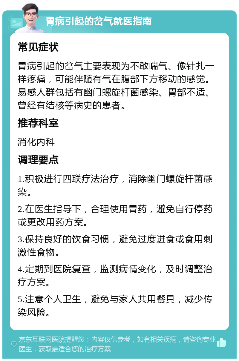 胃病引起的岔气就医指南 常见症状 胃病引起的岔气主要表现为不敢喘气、像针扎一样疼痛，可能伴随有气在腹部下方移动的感觉。易感人群包括有幽门螺旋杆菌感染、胃部不适、曾经有结核等病史的患者。 推荐科室 消化内科 调理要点 1.积极进行四联疗法治疗，消除幽门螺旋杆菌感染。 2.在医生指导下，合理使用胃药，避免自行停药或更改用药方案。 3.保持良好的饮食习惯，避免过度进食或食用刺激性食物。 4.定期到医院复查，监测病情变化，及时调整治疗方案。 5.注意个人卫生，避免与家人共用餐具，减少传染风险。