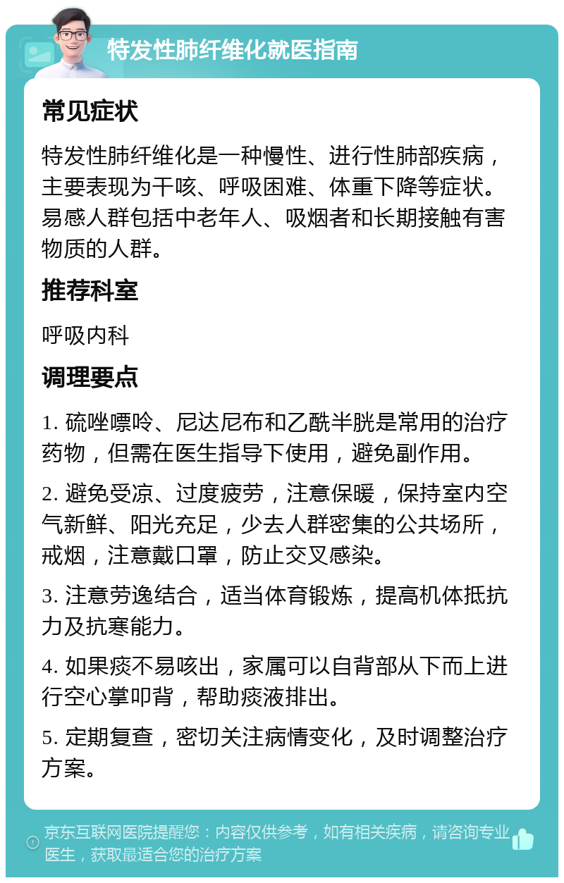 特发性肺纤维化就医指南 常见症状 特发性肺纤维化是一种慢性、进行性肺部疾病，主要表现为干咳、呼吸困难、体重下降等症状。易感人群包括中老年人、吸烟者和长期接触有害物质的人群。 推荐科室 呼吸内科 调理要点 1. 硫唑嘌呤、尼达尼布和乙酰半胱是常用的治疗药物，但需在医生指导下使用，避免副作用。 2. 避免受凉、过度疲劳，注意保暖，保持室内空气新鲜、阳光充足，少去人群密集的公共场所，戒烟，注意戴口罩，防止交叉感染。 3. 注意劳逸结合，适当体育锻炼，提高机体抵抗力及抗寒能力。 4. 如果痰不易咳出，家属可以自背部从下而上进行空心掌叩背，帮助痰液排出。 5. 定期复查，密切关注病情变化，及时调整治疗方案。