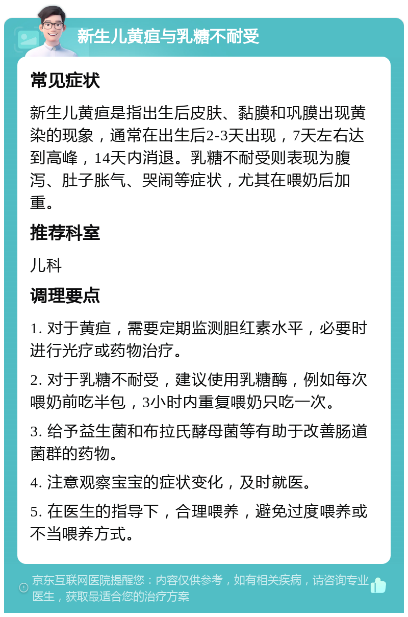 新生儿黄疸与乳糖不耐受 常见症状 新生儿黄疸是指出生后皮肤、黏膜和巩膜出现黄染的现象，通常在出生后2-3天出现，7天左右达到高峰，14天内消退。乳糖不耐受则表现为腹泻、肚子胀气、哭闹等症状，尤其在喂奶后加重。 推荐科室 儿科 调理要点 1. 对于黄疸，需要定期监测胆红素水平，必要时进行光疗或药物治疗。 2. 对于乳糖不耐受，建议使用乳糖酶，例如每次喂奶前吃半包，3小时内重复喂奶只吃一次。 3. 给予益生菌和布拉氏酵母菌等有助于改善肠道菌群的药物。 4. 注意观察宝宝的症状变化，及时就医。 5. 在医生的指导下，合理喂养，避免过度喂养或不当喂养方式。