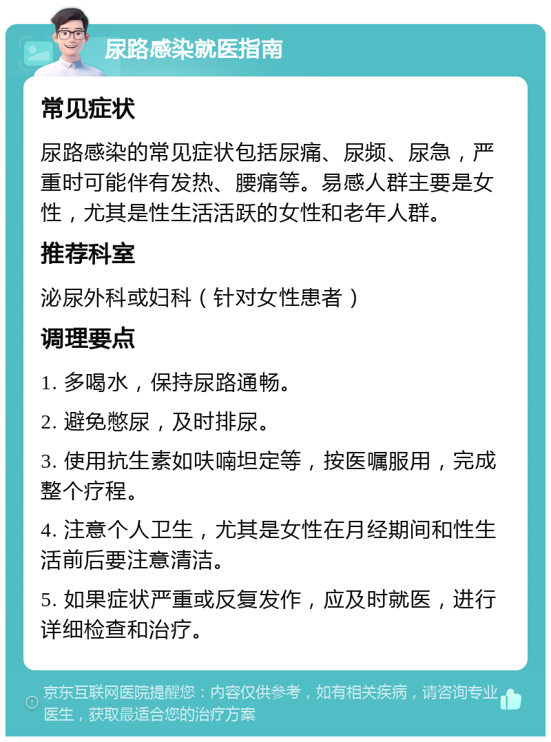 尿路感染就医指南 常见症状 尿路感染的常见症状包括尿痛、尿频、尿急，严重时可能伴有发热、腰痛等。易感人群主要是女性，尤其是性生活活跃的女性和老年人群。 推荐科室 泌尿外科或妇科（针对女性患者） 调理要点 1. 多喝水，保持尿路通畅。 2. 避免憋尿，及时排尿。 3. 使用抗生素如呋喃坦定等，按医嘱服用，完成整个疗程。 4. 注意个人卫生，尤其是女性在月经期间和性生活前后要注意清洁。 5. 如果症状严重或反复发作，应及时就医，进行详细检查和治疗。