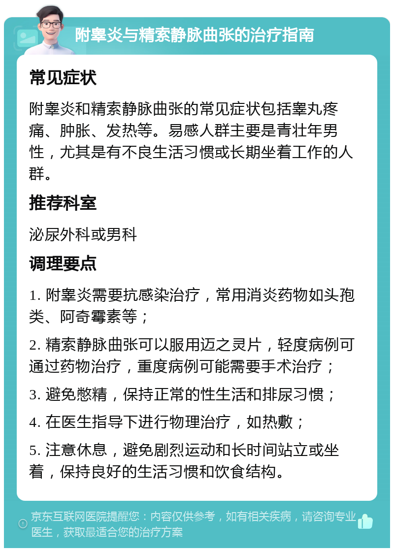 附睾炎与精索静脉曲张的治疗指南 常见症状 附睾炎和精索静脉曲张的常见症状包括睾丸疼痛、肿胀、发热等。易感人群主要是青壮年男性，尤其是有不良生活习惯或长期坐着工作的人群。 推荐科室 泌尿外科或男科 调理要点 1. 附睾炎需要抗感染治疗，常用消炎药物如头孢类、阿奇霉素等； 2. 精索静脉曲张可以服用迈之灵片，轻度病例可通过药物治疗，重度病例可能需要手术治疗； 3. 避免憋精，保持正常的性生活和排尿习惯； 4. 在医生指导下进行物理治疗，如热敷； 5. 注意休息，避免剧烈运动和长时间站立或坐着，保持良好的生活习惯和饮食结构。