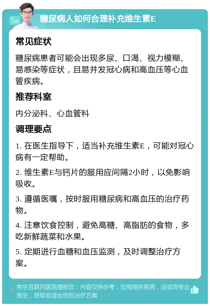 糖尿病人如何合理补充维生素E 常见症状 糖尿病患者可能会出现多尿、口渴、视力模糊、易感染等症状，且易并发冠心病和高血压等心血管疾病。 推荐科室 内分泌科、心血管科 调理要点 1. 在医生指导下，适当补充维生素E，可能对冠心病有一定帮助。 2. 维生素E与钙片的服用应间隔2小时，以免影响吸收。 3. 遵循医嘱，按时服用糖尿病和高血压的治疗药物。 4. 注意饮食控制，避免高糖、高脂肪的食物，多吃新鲜蔬菜和水果。 5. 定期进行血糖和血压监测，及时调整治疗方案。