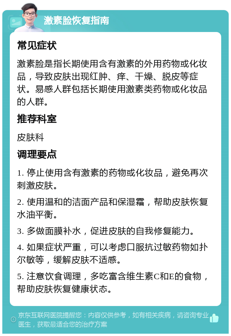 激素脸恢复指南 常见症状 激素脸是指长期使用含有激素的外用药物或化妆品，导致皮肤出现红肿、痒、干燥、脱皮等症状。易感人群包括长期使用激素类药物或化妆品的人群。 推荐科室 皮肤科 调理要点 1. 停止使用含有激素的药物或化妆品，避免再次刺激皮肤。 2. 使用温和的洁面产品和保湿霜，帮助皮肤恢复水油平衡。 3. 多做面膜补水，促进皮肤的自我修复能力。 4. 如果症状严重，可以考虑口服抗过敏药物如扑尔敏等，缓解皮肤不适感。 5. 注意饮食调理，多吃富含维生素C和E的食物，帮助皮肤恢复健康状态。