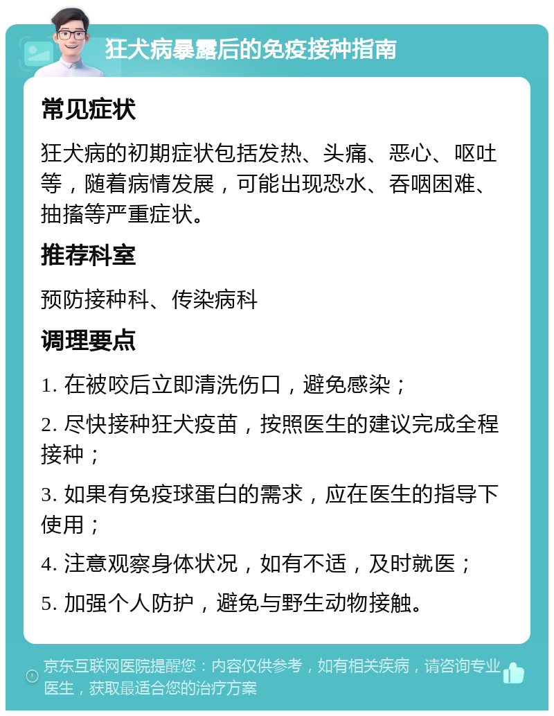 狂犬病暴露后的免疫接种指南 常见症状 狂犬病的初期症状包括发热、头痛、恶心、呕吐等，随着病情发展，可能出现恐水、吞咽困难、抽搐等严重症状。 推荐科室 预防接种科、传染病科 调理要点 1. 在被咬后立即清洗伤口，避免感染； 2. 尽快接种狂犬疫苗，按照医生的建议完成全程接种； 3. 如果有免疫球蛋白的需求，应在医生的指导下使用； 4. 注意观察身体状况，如有不适，及时就医； 5. 加强个人防护，避免与野生动物接触。