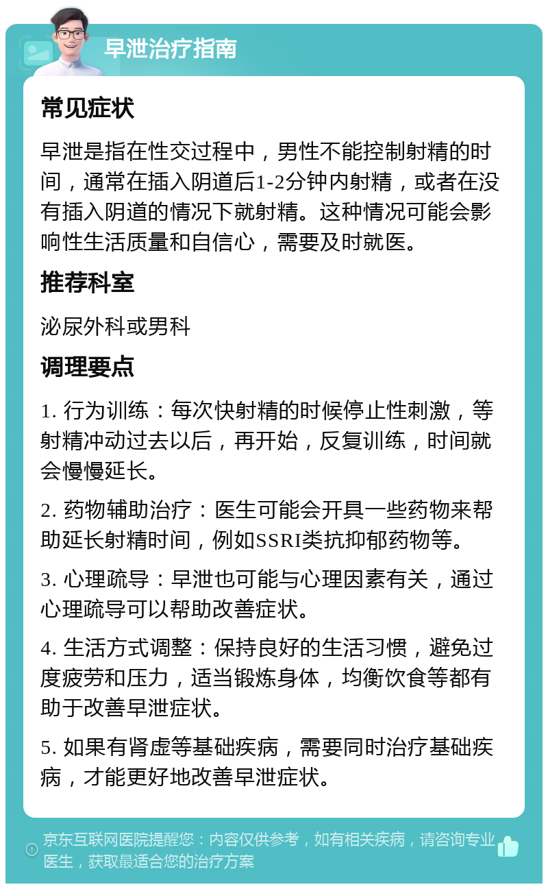 早泄治疗指南 常见症状 早泄是指在性交过程中，男性不能控制射精的时间，通常在插入阴道后1-2分钟内射精，或者在没有插入阴道的情况下就射精。这种情况可能会影响性生活质量和自信心，需要及时就医。 推荐科室 泌尿外科或男科 调理要点 1. 行为训练：每次快射精的时候停止性刺激，等射精冲动过去以后，再开始，反复训练，时间就会慢慢延长。 2. 药物辅助治疗：医生可能会开具一些药物来帮助延长射精时间，例如SSRI类抗抑郁药物等。 3. 心理疏导：早泄也可能与心理因素有关，通过心理疏导可以帮助改善症状。 4. 生活方式调整：保持良好的生活习惯，避免过度疲劳和压力，适当锻炼身体，均衡饮食等都有助于改善早泄症状。 5. 如果有肾虚等基础疾病，需要同时治疗基础疾病，才能更好地改善早泄症状。