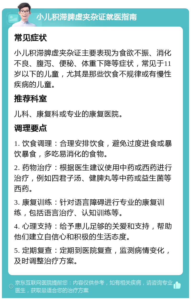 小儿积滞脾虚夹杂证就医指南 常见症状 小儿积滞脾虚夹杂证主要表现为食欲不振、消化不良、腹泻、便秘、体重下降等症状，常见于11岁以下的儿童，尤其是那些饮食不规律或有慢性疾病的儿童。 推荐科室 儿科、康复科或专业的康复医院。 调理要点 1. 饮食调理：合理安排饮食，避免过度进食或暴饮暴食，多吃易消化的食物。 2. 药物治疗：根据医生建议使用中药或西药进行治疗，例如四君子汤、健脾丸等中药或益生菌等西药。 3. 康复训练：针对语言障碍进行专业的康复训练，包括语言治疗、认知训练等。 4. 心理支持：给予患儿足够的关爱和支持，帮助他们建立自信心和积极的生活态度。 5. 定期复查：定期到医院复查，监测病情变化，及时调整治疗方案。