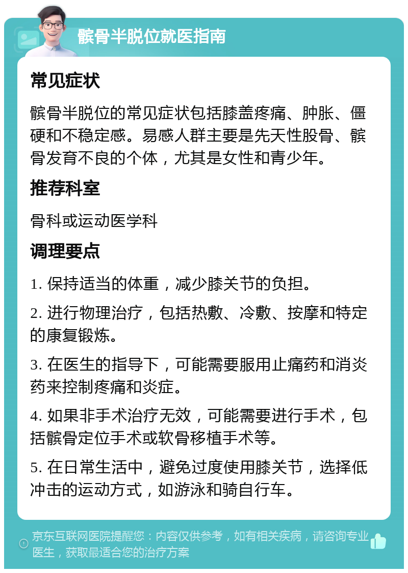 髌骨半脱位就医指南 常见症状 髌骨半脱位的常见症状包括膝盖疼痛、肿胀、僵硬和不稳定感。易感人群主要是先天性股骨、髌骨发育不良的个体，尤其是女性和青少年。 推荐科室 骨科或运动医学科 调理要点 1. 保持适当的体重，减少膝关节的负担。 2. 进行物理治疗，包括热敷、冷敷、按摩和特定的康复锻炼。 3. 在医生的指导下，可能需要服用止痛药和消炎药来控制疼痛和炎症。 4. 如果非手术治疗无效，可能需要进行手术，包括髌骨定位手术或软骨移植手术等。 5. 在日常生活中，避免过度使用膝关节，选择低冲击的运动方式，如游泳和骑自行车。