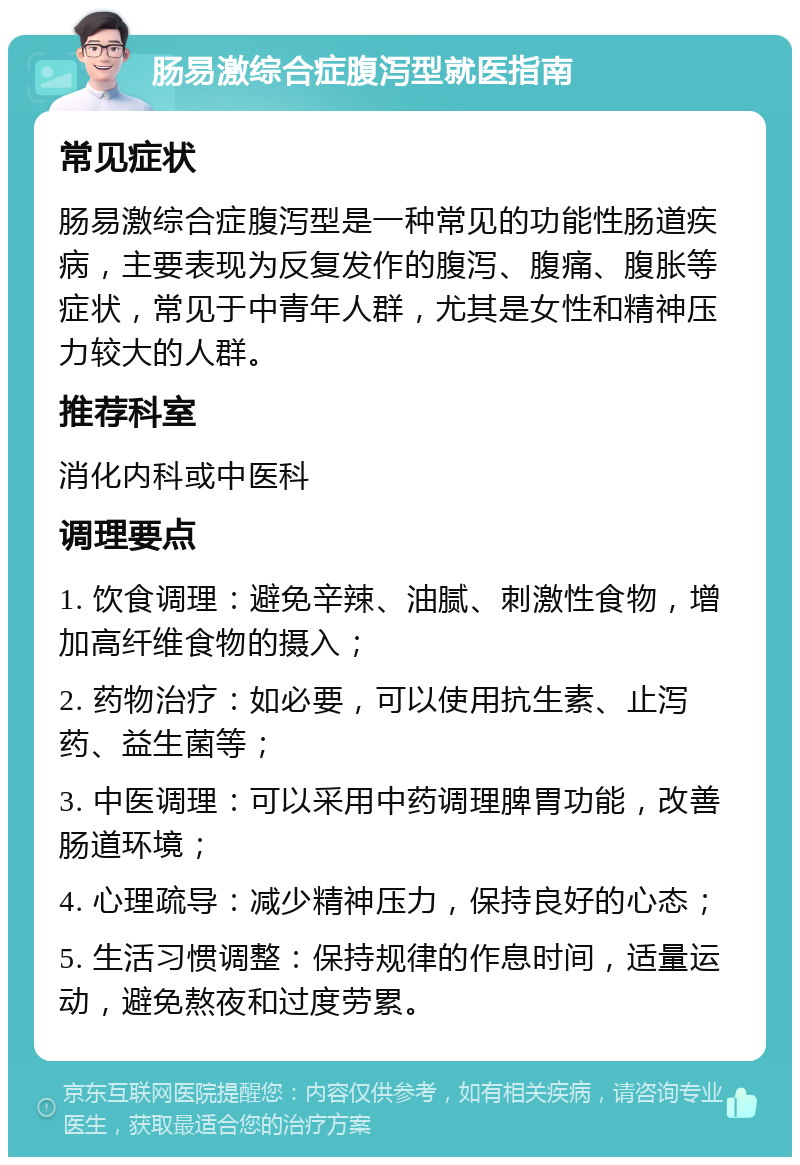 肠易激综合症腹泻型就医指南 常见症状 肠易激综合症腹泻型是一种常见的功能性肠道疾病，主要表现为反复发作的腹泻、腹痛、腹胀等症状，常见于中青年人群，尤其是女性和精神压力较大的人群。 推荐科室 消化内科或中医科 调理要点 1. 饮食调理：避免辛辣、油腻、刺激性食物，增加高纤维食物的摄入； 2. 药物治疗：如必要，可以使用抗生素、止泻药、益生菌等； 3. 中医调理：可以采用中药调理脾胃功能，改善肠道环境； 4. 心理疏导：减少精神压力，保持良好的心态； 5. 生活习惯调整：保持规律的作息时间，适量运动，避免熬夜和过度劳累。