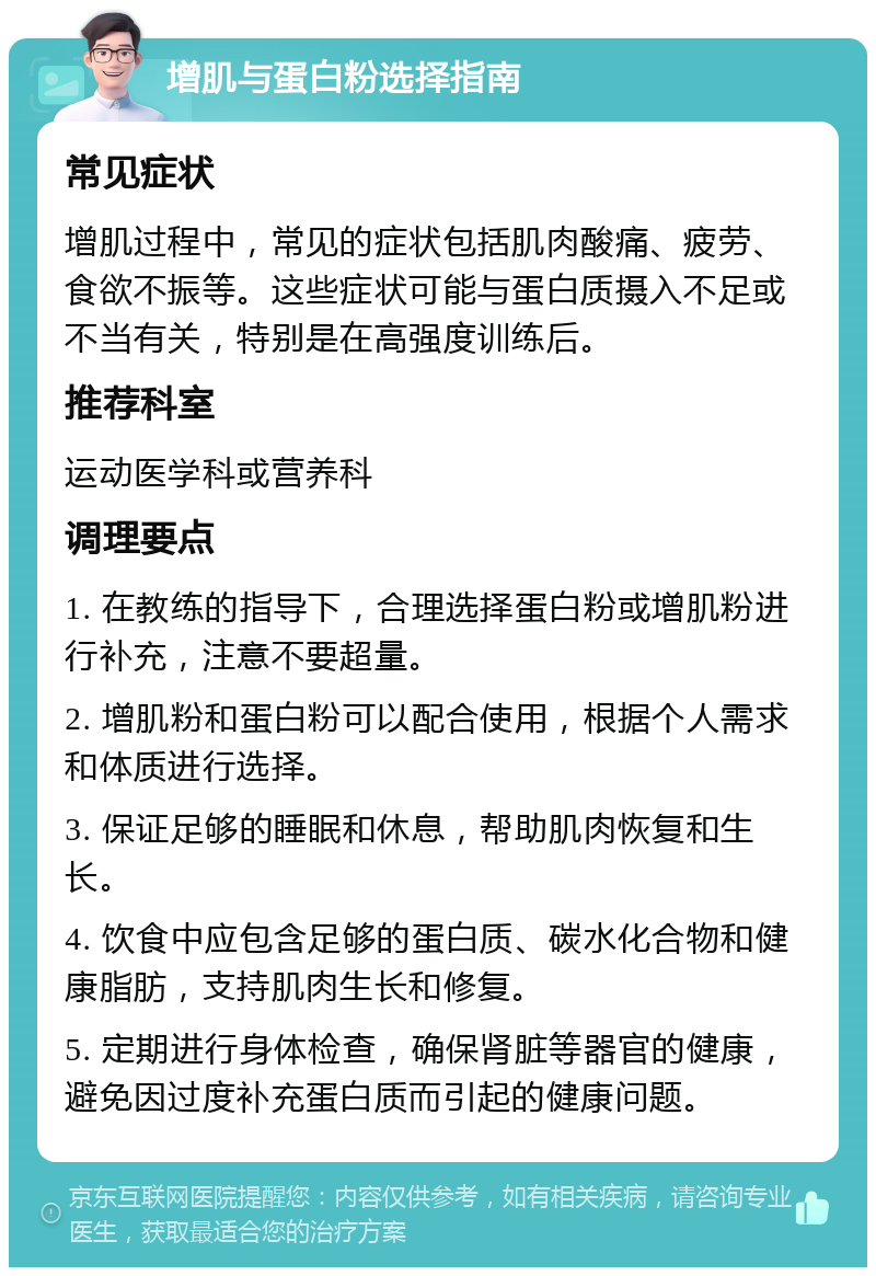 增肌与蛋白粉选择指南 常见症状 增肌过程中，常见的症状包括肌肉酸痛、疲劳、食欲不振等。这些症状可能与蛋白质摄入不足或不当有关，特别是在高强度训练后。 推荐科室 运动医学科或营养科 调理要点 1. 在教练的指导下，合理选择蛋白粉或增肌粉进行补充，注意不要超量。 2. 增肌粉和蛋白粉可以配合使用，根据个人需求和体质进行选择。 3. 保证足够的睡眠和休息，帮助肌肉恢复和生长。 4. 饮食中应包含足够的蛋白质、碳水化合物和健康脂肪，支持肌肉生长和修复。 5. 定期进行身体检查，确保肾脏等器官的健康，避免因过度补充蛋白质而引起的健康问题。