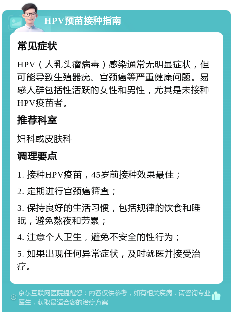 HPV预苗接种指南 常见症状 HPV（人乳头瘤病毒）感染通常无明显症状，但可能导致生殖器疣、宫颈癌等严重健康问题。易感人群包括性活跃的女性和男性，尤其是未接种HPV疫苗者。 推荐科室 妇科或皮肤科 调理要点 1. 接种HPV疫苗，45岁前接种效果最佳； 2. 定期进行宫颈癌筛查； 3. 保持良好的生活习惯，包括规律的饮食和睡眠，避免熬夜和劳累； 4. 注意个人卫生，避免不安全的性行为； 5. 如果出现任何异常症状，及时就医并接受治疗。