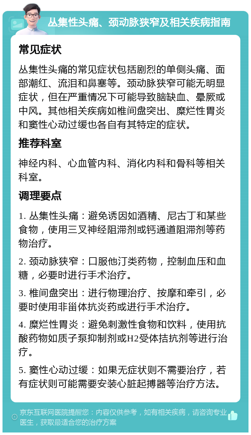 丛集性头痛、颈动脉狭窄及相关疾病指南 常见症状 丛集性头痛的常见症状包括剧烈的单侧头痛、面部潮红、流泪和鼻塞等。颈动脉狭窄可能无明显症状，但在严重情况下可能导致脑缺血、晕厥或中风。其他相关疾病如椎间盘突出、糜烂性胃炎和窦性心动过缓也各自有其特定的症状。 推荐科室 神经内科、心血管内科、消化内科和骨科等相关科室。 调理要点 1. 丛集性头痛：避免诱因如酒精、尼古丁和某些食物，使用三叉神经阻滞剂或钙通道阻滞剂等药物治疗。 2. 颈动脉狭窄：口服他汀类药物，控制血压和血糖，必要时进行手术治疗。 3. 椎间盘突出：进行物理治疗、按摩和牵引，必要时使用非甾体抗炎药或进行手术治疗。 4. 糜烂性胃炎：避免刺激性食物和饮料，使用抗酸药物如质子泵抑制剂或H2受体拮抗剂等进行治疗。 5. 窦性心动过缓：如果无症状则不需要治疗，若有症状则可能需要安装心脏起搏器等治疗方法。