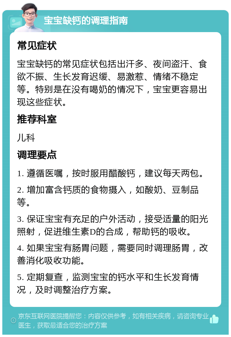 宝宝缺钙的调理指南 常见症状 宝宝缺钙的常见症状包括出汗多、夜间盗汗、食欲不振、生长发育迟缓、易激惹、情绪不稳定等。特别是在没有喝奶的情况下，宝宝更容易出现这些症状。 推荐科室 儿科 调理要点 1. 遵循医嘱，按时服用醋酸钙，建议每天两包。 2. 增加富含钙质的食物摄入，如酸奶、豆制品等。 3. 保证宝宝有充足的户外活动，接受适量的阳光照射，促进维生素D的合成，帮助钙的吸收。 4. 如果宝宝有肠胃问题，需要同时调理肠胃，改善消化吸收功能。 5. 定期复查，监测宝宝的钙水平和生长发育情况，及时调整治疗方案。