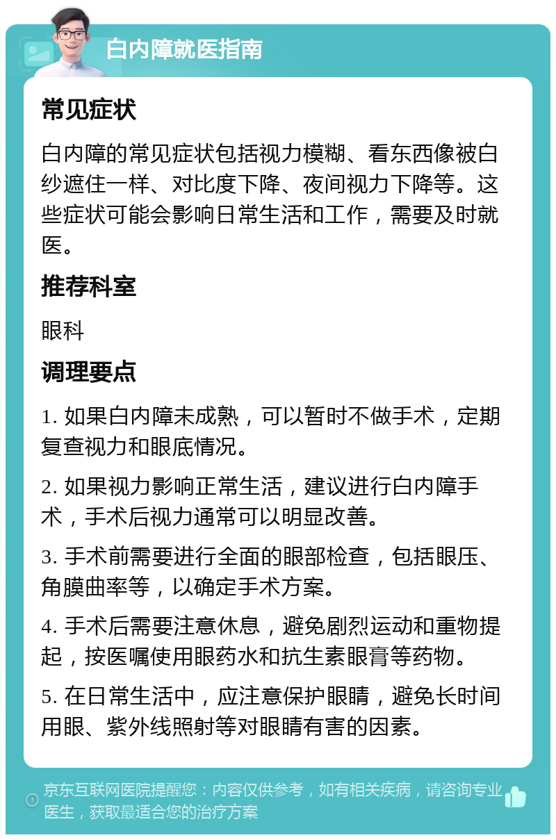 白内障就医指南 常见症状 白内障的常见症状包括视力模糊、看东西像被白纱遮住一样、对比度下降、夜间视力下降等。这些症状可能会影响日常生活和工作，需要及时就医。 推荐科室 眼科 调理要点 1. 如果白内障未成熟，可以暂时不做手术，定期复查视力和眼底情况。 2. 如果视力影响正常生活，建议进行白内障手术，手术后视力通常可以明显改善。 3. 手术前需要进行全面的眼部检查，包括眼压、角膜曲率等，以确定手术方案。 4. 手术后需要注意休息，避免剧烈运动和重物提起，按医嘱使用眼药水和抗生素眼膏等药物。 5. 在日常生活中，应注意保护眼睛，避免长时间用眼、紫外线照射等对眼睛有害的因素。