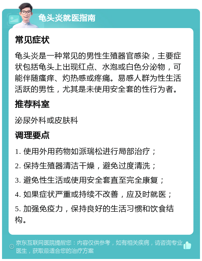 龟头炎就医指南 常见症状 龟头炎是一种常见的男性生殖器官感染，主要症状包括龟头上出现红点、水泡或白色分泌物，可能伴随瘙痒、灼热感或疼痛。易感人群为性生活活跃的男性，尤其是未使用安全套的性行为者。 推荐科室 泌尿外科或皮肤科 调理要点 1. 使用外用药物如派瑞松进行局部治疗； 2. 保持生殖器清洁干燥，避免过度清洗； 3. 避免性生活或使用安全套直至完全康复； 4. 如果症状严重或持续不改善，应及时就医； 5. 加强免疫力，保持良好的生活习惯和饮食结构。