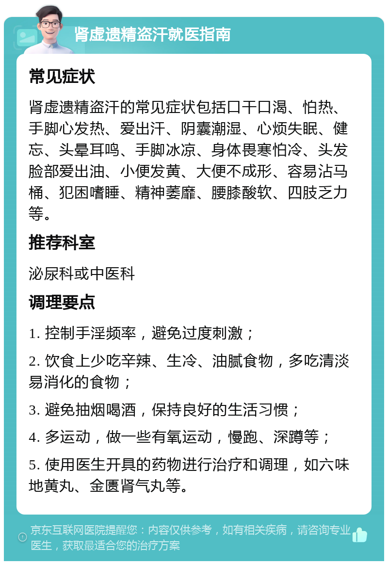 肾虚遗精盗汗就医指南 常见症状 肾虚遗精盗汗的常见症状包括口干口渴、怕热、手脚心发热、爱出汗、阴囊潮湿、心烦失眠、健忘、头晕耳鸣、手脚冰凉、身体畏寒怕冷、头发脸部爱出油、小便发黄、大便不成形、容易沾马桶、犯困嗜睡、精神萎靡、腰膝酸软、四肢乏力等。 推荐科室 泌尿科或中医科 调理要点 1. 控制手淫频率，避免过度刺激； 2. 饮食上少吃辛辣、生冷、油腻食物，多吃清淡易消化的食物； 3. 避免抽烟喝酒，保持良好的生活习惯； 4. 多运动，做一些有氧运动，慢跑、深蹲等； 5. 使用医生开具的药物进行治疗和调理，如六味地黄丸、金匮肾气丸等。