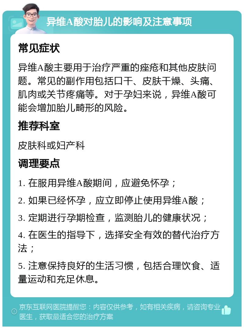 异维A酸对胎儿的影响及注意事项 常见症状 异维A酸主要用于治疗严重的痤疮和其他皮肤问题。常见的副作用包括口干、皮肤干燥、头痛、肌肉或关节疼痛等。对于孕妇来说，异维A酸可能会增加胎儿畸形的风险。 推荐科室 皮肤科或妇产科 调理要点 1. 在服用异维A酸期间，应避免怀孕； 2. 如果已经怀孕，应立即停止使用异维A酸； 3. 定期进行孕期检查，监测胎儿的健康状况； 4. 在医生的指导下，选择安全有效的替代治疗方法； 5. 注意保持良好的生活习惯，包括合理饮食、适量运动和充足休息。