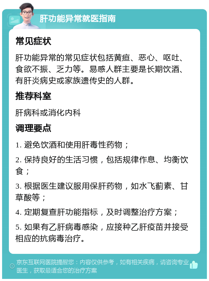 肝功能异常就医指南 常见症状 肝功能异常的常见症状包括黄疸、恶心、呕吐、食欲不振、乏力等。易感人群主要是长期饮酒、有肝炎病史或家族遗传史的人群。 推荐科室 肝病科或消化内科 调理要点 1. 避免饮酒和使用肝毒性药物； 2. 保持良好的生活习惯，包括规律作息、均衡饮食； 3. 根据医生建议服用保肝药物，如水飞蓟素、甘草酸等； 4. 定期复查肝功能指标，及时调整治疗方案； 5. 如果有乙肝病毒感染，应接种乙肝疫苗并接受相应的抗病毒治疗。