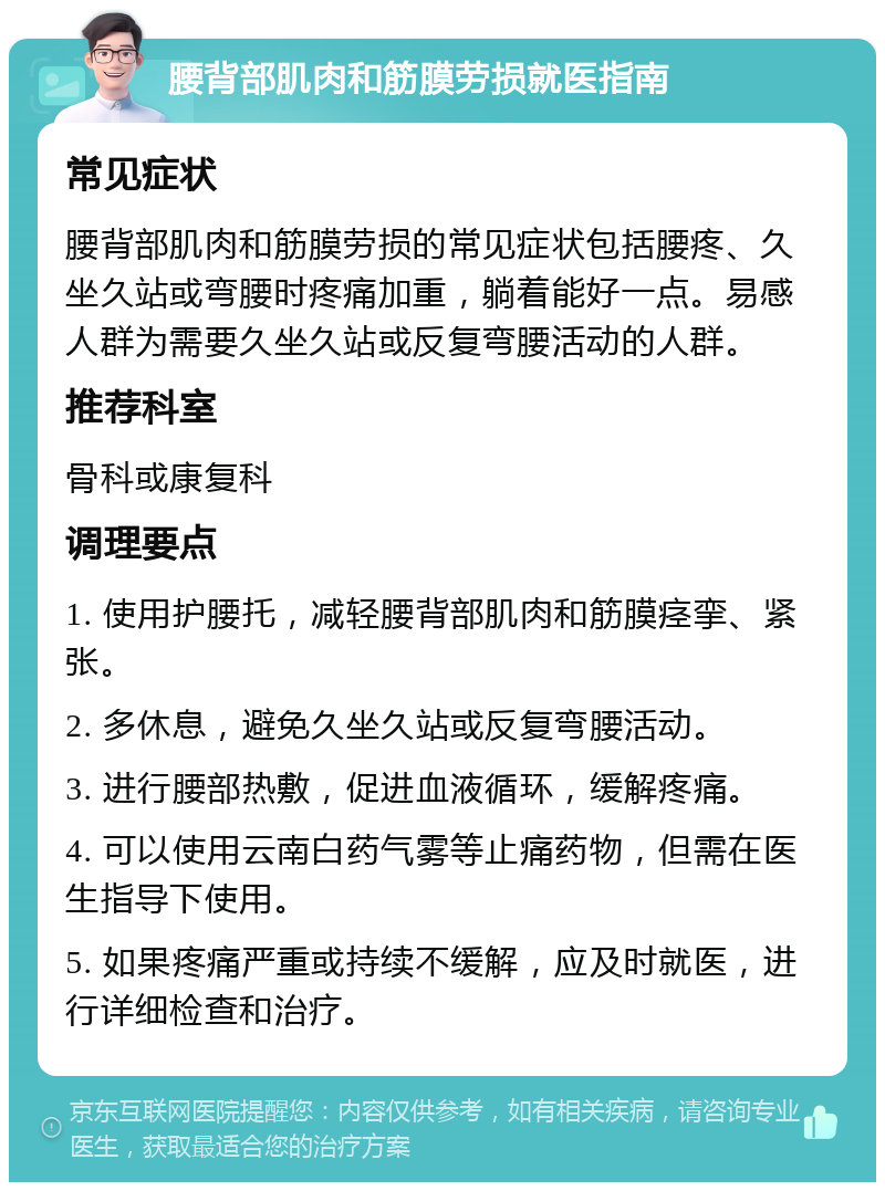 腰背部肌肉和筋膜劳损就医指南 常见症状 腰背部肌肉和筋膜劳损的常见症状包括腰疼、久坐久站或弯腰时疼痛加重，躺着能好一点。易感人群为需要久坐久站或反复弯腰活动的人群。 推荐科室 骨科或康复科 调理要点 1. 使用护腰托，减轻腰背部肌肉和筋膜痉挛、紧张。 2. 多休息，避免久坐久站或反复弯腰活动。 3. 进行腰部热敷，促进血液循环，缓解疼痛。 4. 可以使用云南白药气雾等止痛药物，但需在医生指导下使用。 5. 如果疼痛严重或持续不缓解，应及时就医，进行详细检查和治疗。