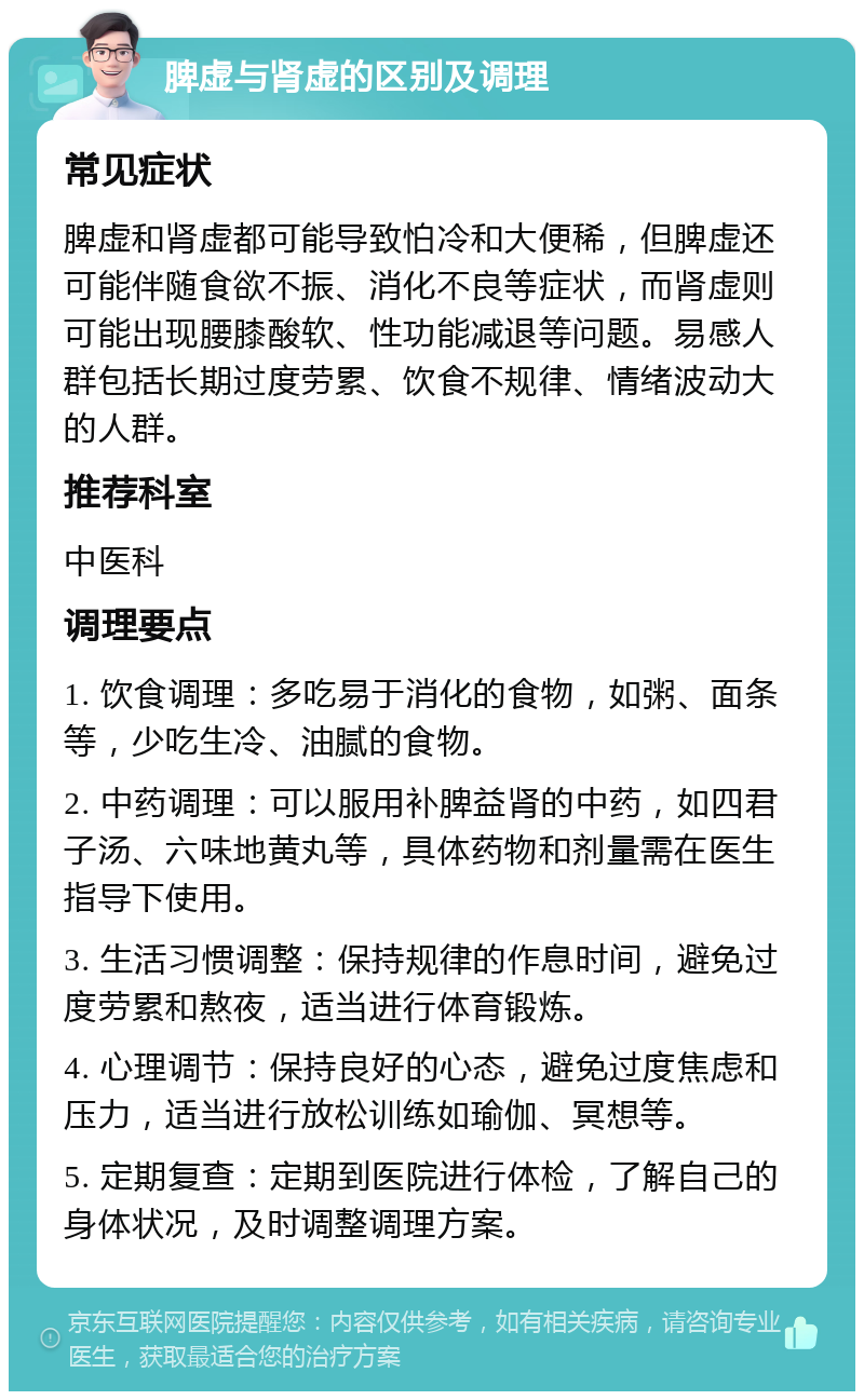 脾虚与肾虚的区别及调理 常见症状 脾虚和肾虚都可能导致怕冷和大便稀，但脾虚还可能伴随食欲不振、消化不良等症状，而肾虚则可能出现腰膝酸软、性功能减退等问题。易感人群包括长期过度劳累、饮食不规律、情绪波动大的人群。 推荐科室 中医科 调理要点 1. 饮食调理：多吃易于消化的食物，如粥、面条等，少吃生冷、油腻的食物。 2. 中药调理：可以服用补脾益肾的中药，如四君子汤、六味地黄丸等，具体药物和剂量需在医生指导下使用。 3. 生活习惯调整：保持规律的作息时间，避免过度劳累和熬夜，适当进行体育锻炼。 4. 心理调节：保持良好的心态，避免过度焦虑和压力，适当进行放松训练如瑜伽、冥想等。 5. 定期复查：定期到医院进行体检，了解自己的身体状况，及时调整调理方案。