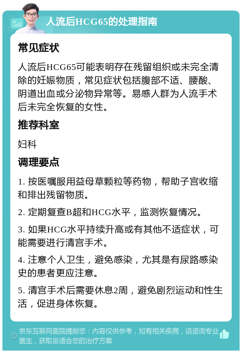 人流后HCG65的处理指南 常见症状 人流后HCG65可能表明存在残留组织或未完全清除的妊娠物质，常见症状包括腹部不适、腰酸、阴道出血或分泌物异常等。易感人群为人流手术后未完全恢复的女性。 推荐科室 妇科 调理要点 1. 按医嘱服用益母草颗粒等药物，帮助子宫收缩和排出残留物质。 2. 定期复查B超和HCG水平，监测恢复情况。 3. 如果HCG水平持续升高或有其他不适症状，可能需要进行清宫手术。 4. 注意个人卫生，避免感染，尤其是有尿路感染史的患者更应注意。 5. 清宫手术后需要休息2周，避免剧烈运动和性生活，促进身体恢复。