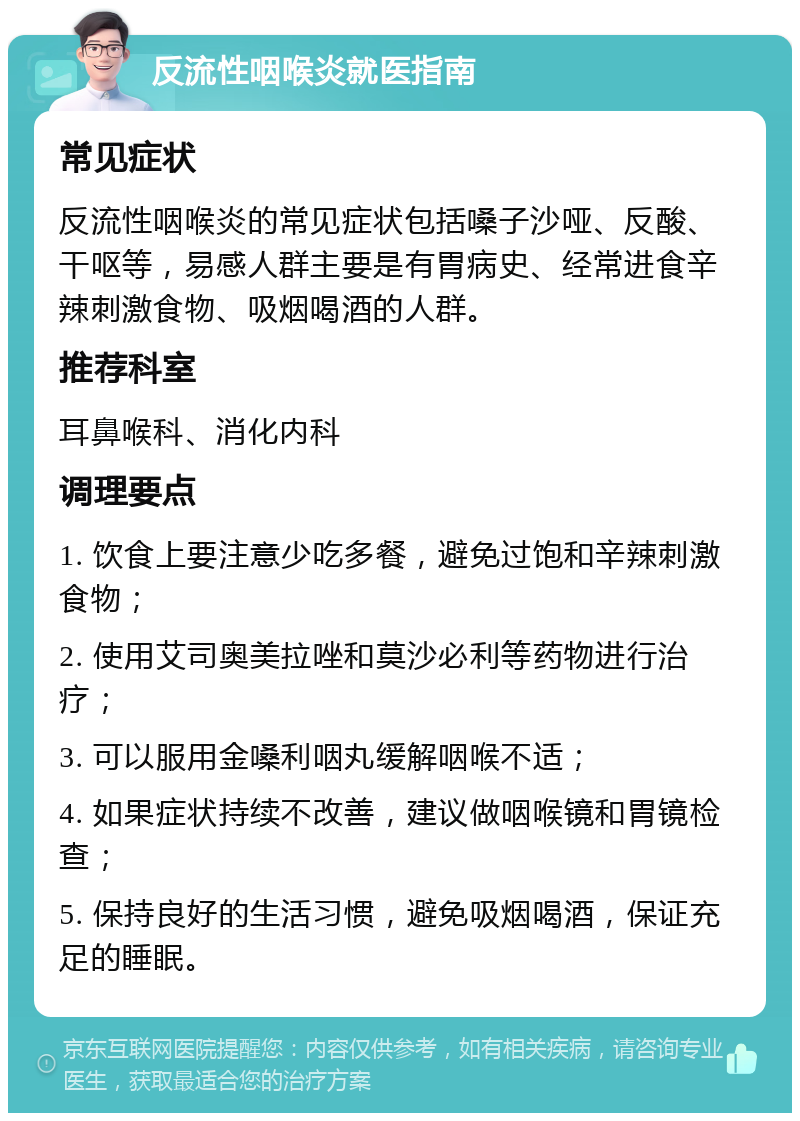 反流性咽喉炎就医指南 常见症状 反流性咽喉炎的常见症状包括嗓子沙哑、反酸、干呕等，易感人群主要是有胃病史、经常进食辛辣刺激食物、吸烟喝酒的人群。 推荐科室 耳鼻喉科、消化内科 调理要点 1. 饮食上要注意少吃多餐，避免过饱和辛辣刺激食物； 2. 使用艾司奥美拉唑和莫沙必利等药物进行治疗； 3. 可以服用金嗓利咽丸缓解咽喉不适； 4. 如果症状持续不改善，建议做咽喉镜和胃镜检查； 5. 保持良好的生活习惯，避免吸烟喝酒，保证充足的睡眠。