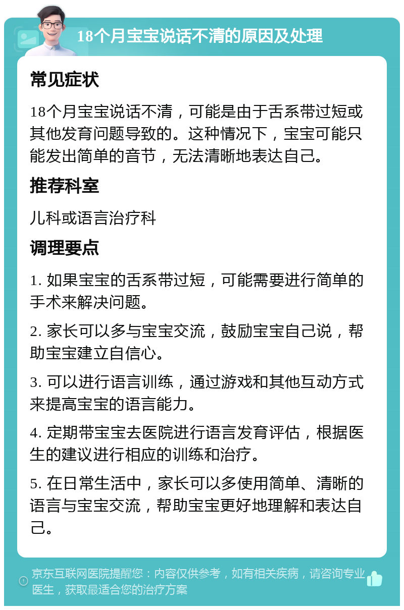 18个月宝宝说话不清的原因及处理 常见症状 18个月宝宝说话不清，可能是由于舌系带过短或其他发育问题导致的。这种情况下，宝宝可能只能发出简单的音节，无法清晰地表达自己。 推荐科室 儿科或语言治疗科 调理要点 1. 如果宝宝的舌系带过短，可能需要进行简单的手术来解决问题。 2. 家长可以多与宝宝交流，鼓励宝宝自己说，帮助宝宝建立自信心。 3. 可以进行语言训练，通过游戏和其他互动方式来提高宝宝的语言能力。 4. 定期带宝宝去医院进行语言发育评估，根据医生的建议进行相应的训练和治疗。 5. 在日常生活中，家长可以多使用简单、清晰的语言与宝宝交流，帮助宝宝更好地理解和表达自己。