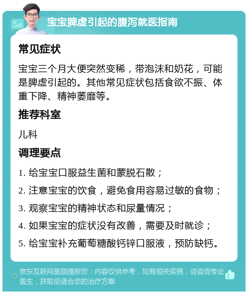 宝宝脾虚引起的腹泻就医指南 常见症状 宝宝三个月大便突然变稀，带泡沫和奶花，可能是脾虚引起的。其他常见症状包括食欲不振、体重下降、精神萎靡等。 推荐科室 儿科 调理要点 1. 给宝宝口服益生菌和蒙脱石散； 2. 注意宝宝的饮食，避免食用容易过敏的食物； 3. 观察宝宝的精神状态和尿量情况； 4. 如果宝宝的症状没有改善，需要及时就诊； 5. 给宝宝补充葡萄糖酸钙锌口服液，预防缺钙。