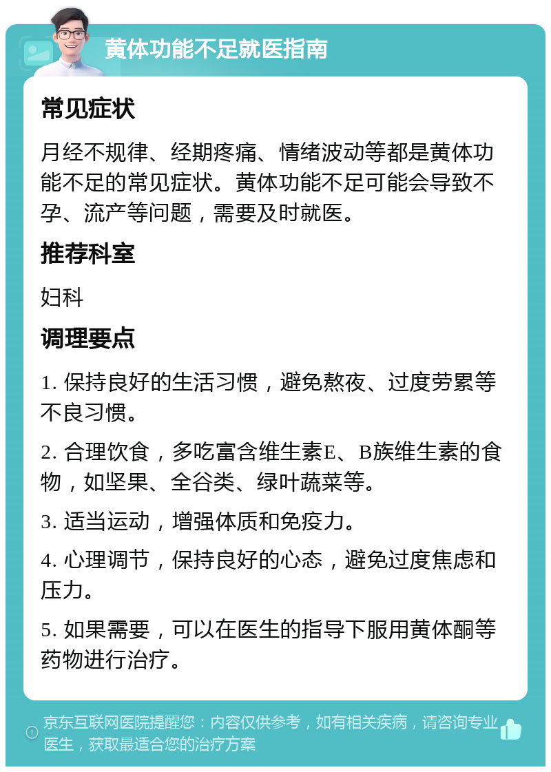 黄体功能不足就医指南 常见症状 月经不规律、经期疼痛、情绪波动等都是黄体功能不足的常见症状。黄体功能不足可能会导致不孕、流产等问题，需要及时就医。 推荐科室 妇科 调理要点 1. 保持良好的生活习惯，避免熬夜、过度劳累等不良习惯。 2. 合理饮食，多吃富含维生素E、B族维生素的食物，如坚果、全谷类、绿叶蔬菜等。 3. 适当运动，增强体质和免疫力。 4. 心理调节，保持良好的心态，避免过度焦虑和压力。 5. 如果需要，可以在医生的指导下服用黄体酮等药物进行治疗。