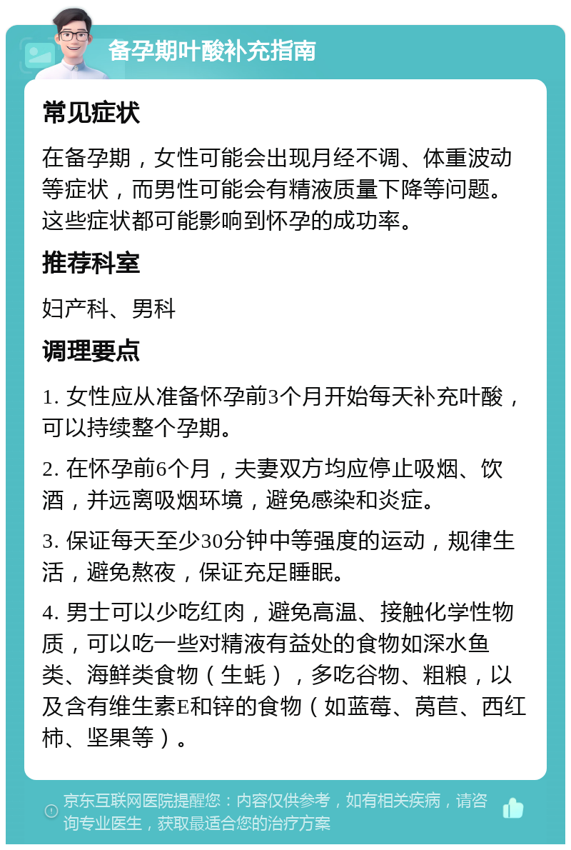 备孕期叶酸补充指南 常见症状 在备孕期，女性可能会出现月经不调、体重波动等症状，而男性可能会有精液质量下降等问题。这些症状都可能影响到怀孕的成功率。 推荐科室 妇产科、男科 调理要点 1. 女性应从准备怀孕前3个月开始每天补充叶酸，可以持续整个孕期。 2. 在怀孕前6个月，夫妻双方均应停止吸烟、饮酒，并远离吸烟环境，避免感染和炎症。 3. 保证每天至少30分钟中等强度的运动，规律生活，避免熬夜，保证充足睡眠。 4. 男士可以少吃红肉，避免高温、接触化学性物质，可以吃一些对精液有益处的食物如深水鱼类、海鲜类食物（生蚝），多吃谷物、粗粮，以及含有维生素E和锌的食物（如蓝莓、莴苣、西红柿、坚果等）。