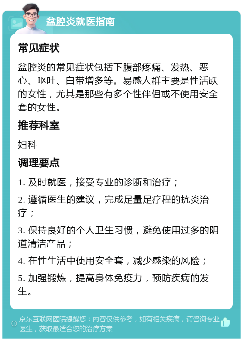 盆腔炎就医指南 常见症状 盆腔炎的常见症状包括下腹部疼痛、发热、恶心、呕吐、白带增多等。易感人群主要是性活跃的女性，尤其是那些有多个性伴侣或不使用安全套的女性。 推荐科室 妇科 调理要点 1. 及时就医，接受专业的诊断和治疗； 2. 遵循医生的建议，完成足量足疗程的抗炎治疗； 3. 保持良好的个人卫生习惯，避免使用过多的阴道清洁产品； 4. 在性生活中使用安全套，减少感染的风险； 5. 加强锻炼，提高身体免疫力，预防疾病的发生。