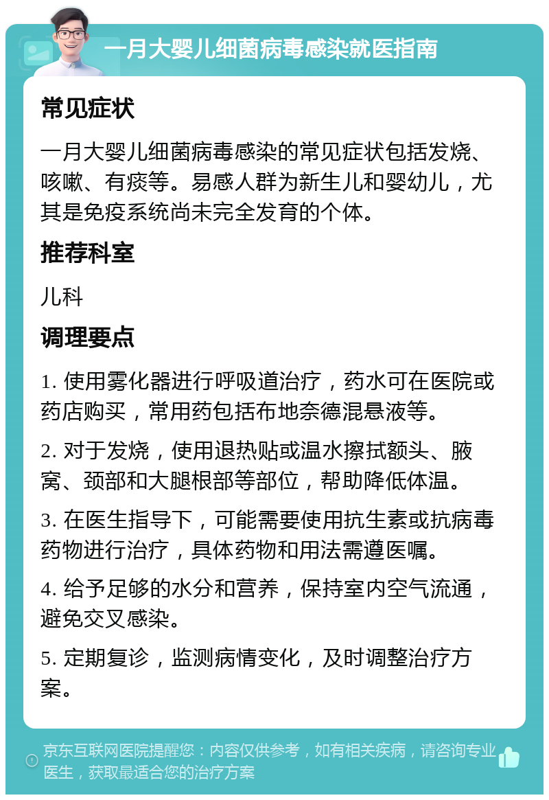 一月大婴儿细菌病毒感染就医指南 常见症状 一月大婴儿细菌病毒感染的常见症状包括发烧、咳嗽、有痰等。易感人群为新生儿和婴幼儿，尤其是免疫系统尚未完全发育的个体。 推荐科室 儿科 调理要点 1. 使用雾化器进行呼吸道治疗，药水可在医院或药店购买，常用药包括布地奈德混悬液等。 2. 对于发烧，使用退热贴或温水擦拭额头、腋窝、颈部和大腿根部等部位，帮助降低体温。 3. 在医生指导下，可能需要使用抗生素或抗病毒药物进行治疗，具体药物和用法需遵医嘱。 4. 给予足够的水分和营养，保持室内空气流通，避免交叉感染。 5. 定期复诊，监测病情变化，及时调整治疗方案。