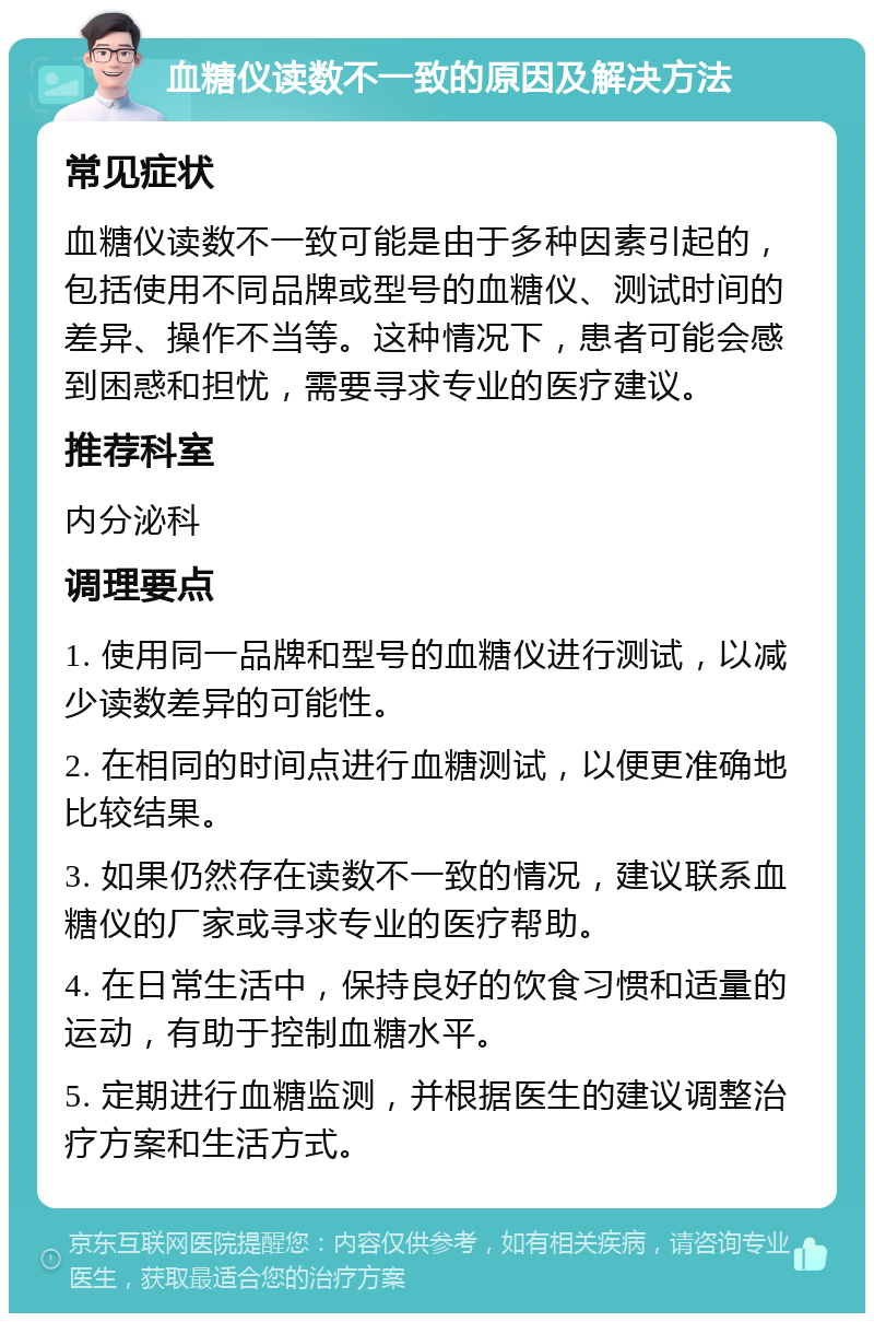 血糖仪读数不一致的原因及解决方法 常见症状 血糖仪读数不一致可能是由于多种因素引起的，包括使用不同品牌或型号的血糖仪、测试时间的差异、操作不当等。这种情况下，患者可能会感到困惑和担忧，需要寻求专业的医疗建议。 推荐科室 内分泌科 调理要点 1. 使用同一品牌和型号的血糖仪进行测试，以减少读数差异的可能性。 2. 在相同的时间点进行血糖测试，以便更准确地比较结果。 3. 如果仍然存在读数不一致的情况，建议联系血糖仪的厂家或寻求专业的医疗帮助。 4. 在日常生活中，保持良好的饮食习惯和适量的运动，有助于控制血糖水平。 5. 定期进行血糖监测，并根据医生的建议调整治疗方案和生活方式。