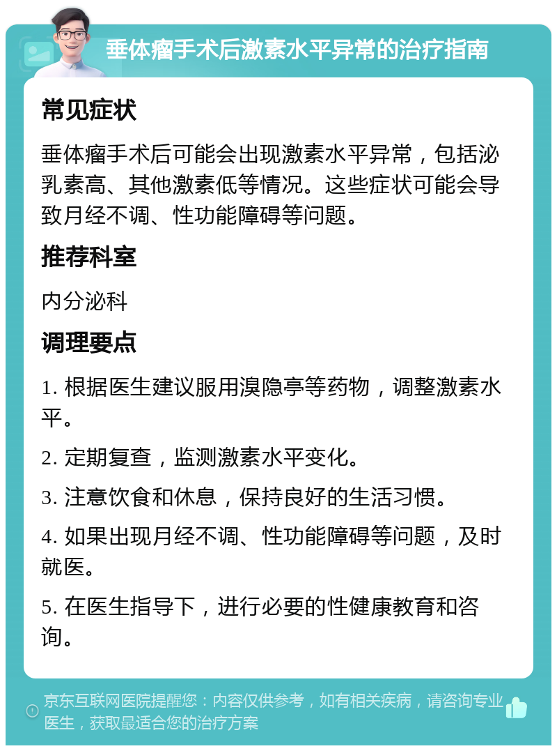 垂体瘤手术后激素水平异常的治疗指南 常见症状 垂体瘤手术后可能会出现激素水平异常，包括泌乳素高、其他激素低等情况。这些症状可能会导致月经不调、性功能障碍等问题。 推荐科室 内分泌科 调理要点 1. 根据医生建议服用溴隐亭等药物，调整激素水平。 2. 定期复查，监测激素水平变化。 3. 注意饮食和休息，保持良好的生活习惯。 4. 如果出现月经不调、性功能障碍等问题，及时就医。 5. 在医生指导下，进行必要的性健康教育和咨询。